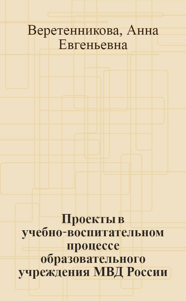 Проекты в учебно-воспитательном процессе образовательного учреждения МВД России : научно-практическое пособие