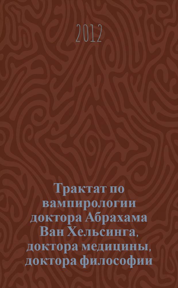 Трактат по вампирологии доктора Абрахама Ван Хельсинга, доктора медицины, доктора философии, доктора филологии и проч. = Traite de vampirologie par le docteur Abraham Van Helsing, m.d., dr. phil.,dr. lit., etc. : с добавлением других древних, редких и драгоценных трактатов на ту же тему