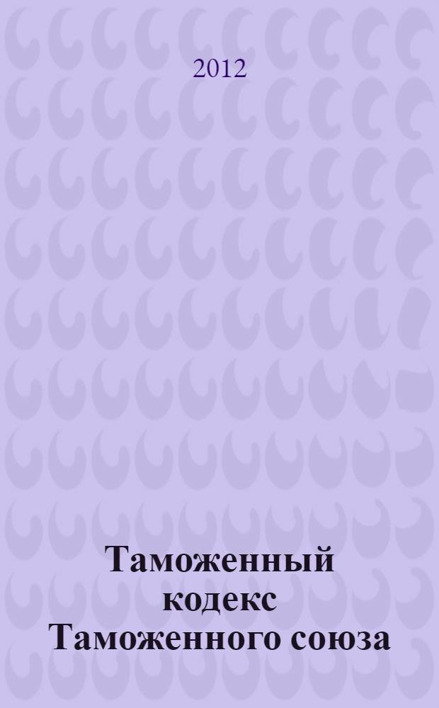 Таможенный кодекс Таможенного союза : принят решением Межгосударственного совета Евразийского экономического сообщества : от 16 апреля 2010 года : принят Государственной Думой 21 мая 2010 года : одобрен Советом Федерации 26 мая 2010 года