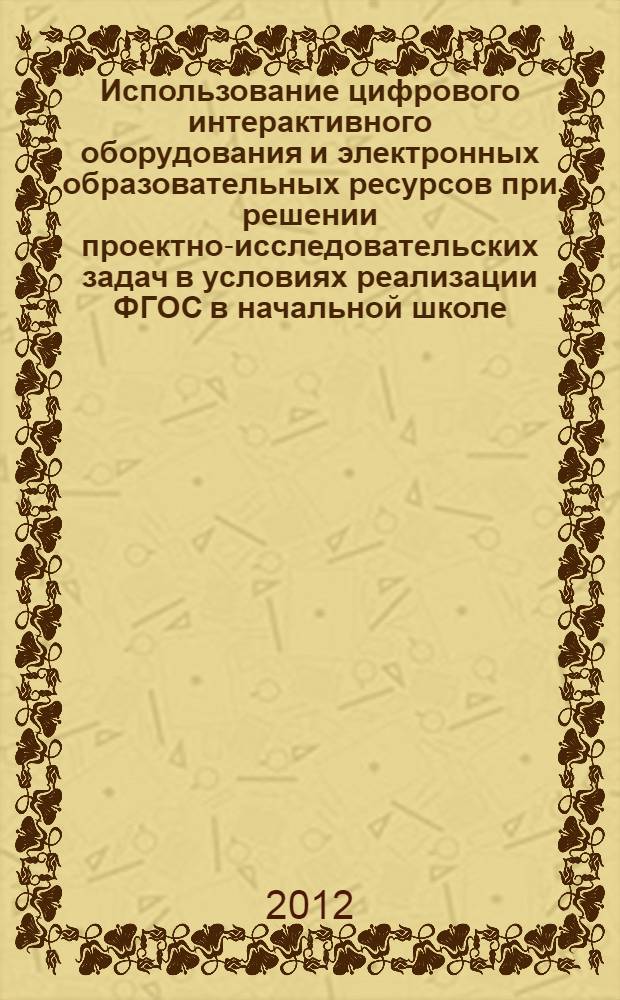 Использование цифрового интерактивного оборудования и электронных образовательных ресурсов при решении проектно-исследовательских задач в условиях реализации ФГОС в начальной школе : сборник методических рекомендаций