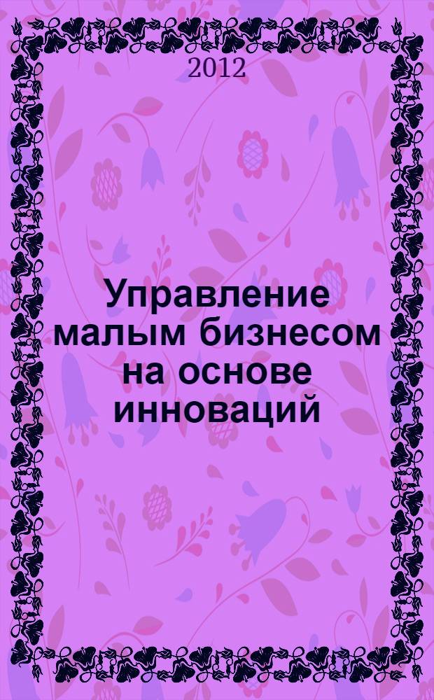 Управление малым бизнесом на основе инноваций : курс лекций : учебное пособие для студентов, обучающихся по программе бакалавриата по направлению подготовки 080200 "Менеджмент" и по специальности 080503 "Антикризисное управление"
