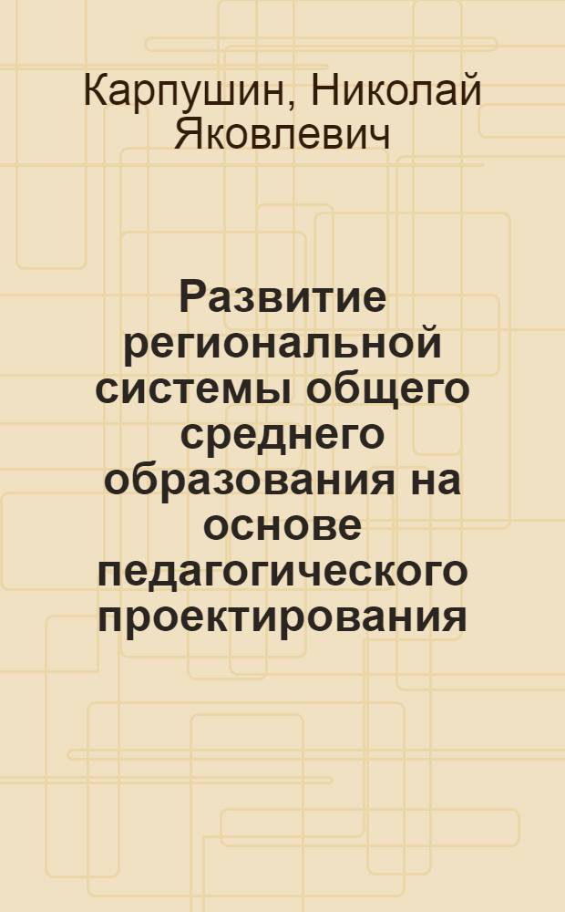 Развитие региональной системы общего среднего образования на основе педагогического проектирования : монография