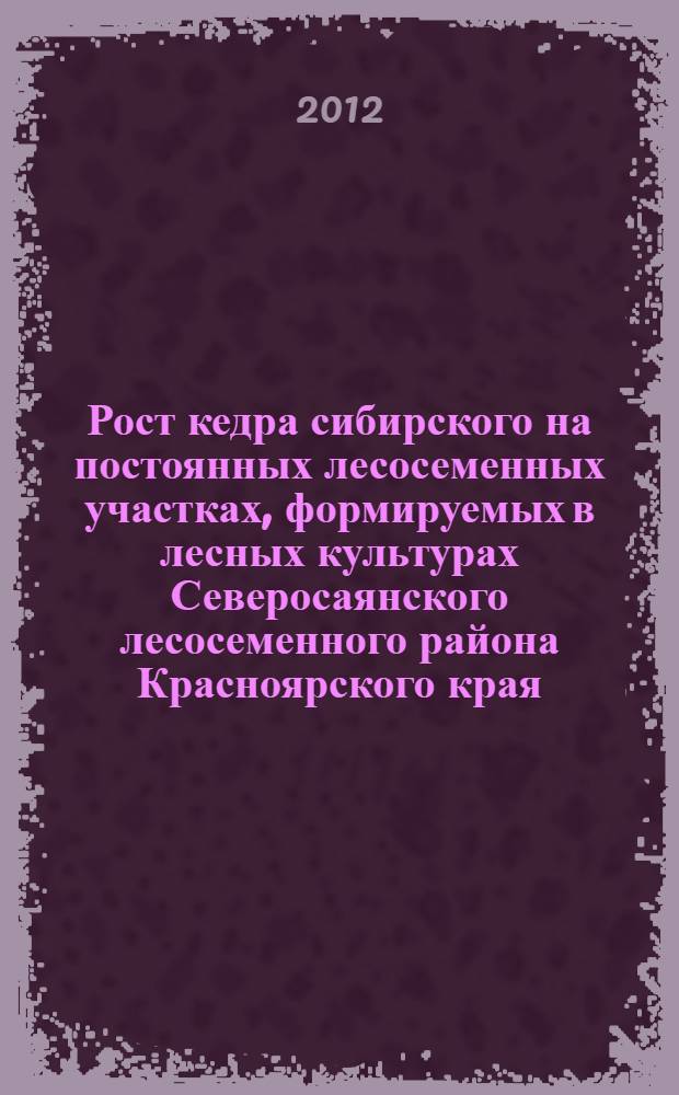 Рост кедра сибирского на постоянных лесосеменных участках, формируемых в лесных культурах Северосаянского лесосеменного района Красноярского края : монография