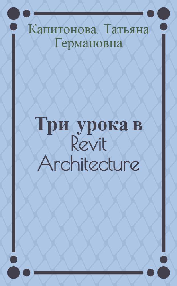 Три урока в Revit Architecture : учебное пособие : практикум по пакету параметрического строительного моделирования Revit Architecture версии 2009 г.