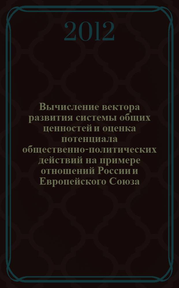 Вычисление вектора развития системы общих ценностей и оценка потенциала общественно-политических действий на примере отношений России и Европейского Союза : коллективная монография : отчет об авторском исследовании, 2008-2012