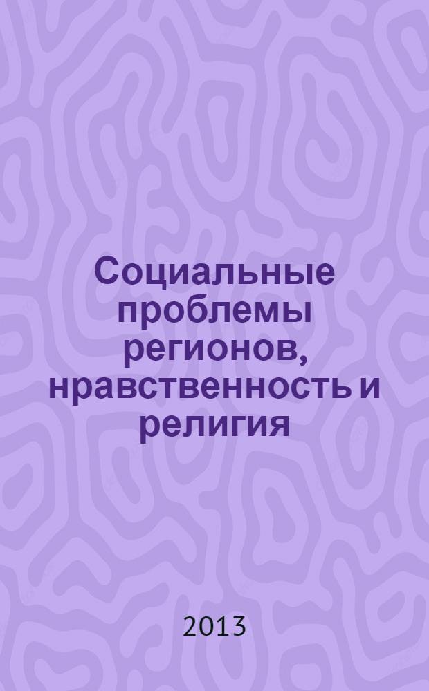 Социальные проблемы регионов, нравственность и религия : Всероссийская научно-практическая конференция, (март 2013 г.) : сборник статей
