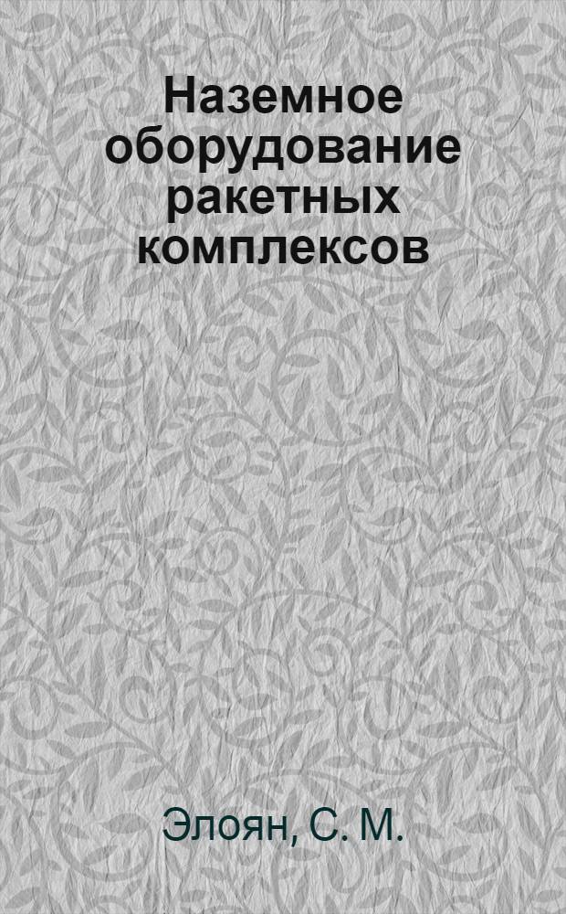Наземное оборудование ракетных комплексов : учебник : для курсантов Военной академии РВСН им. Петра Великого, обучающихся по направлению подготовки "Ракетные комплексы и космонавтика", по специальности высшего профессионального образования "Проектирование, производство и эксплуатация ракет и ракетно-космических комплексов", по военной специальности "Эксплуатация стартовых и технологических комплексов стратегических ракет"