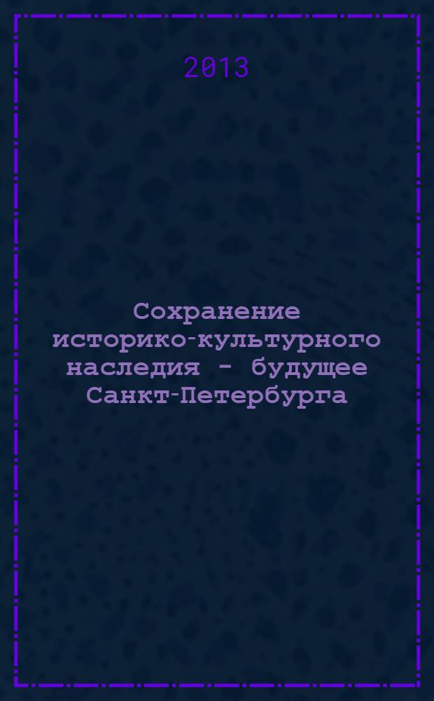 Сохранение историко-культурного наследия - будущее Санкт-Петербурга : сборник материалов Всероссийской научно-практической конференции, 18 апреля 2013 года