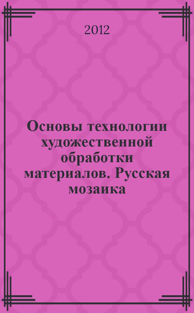 Основы технологии художественной обработки материалов. Русская мозаика : учебное пособие для студентов высших учебных заведений, обучающихся по направлению подготовки бакалавров 261400.62 "Технология художественной обработки материалов" (для направления "Технология художественной обработки материалов")