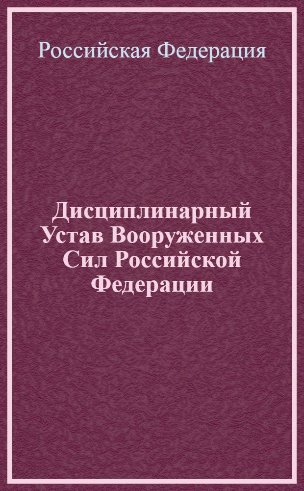 Дисциплинарный Устав Вооруженных Сил Российской Федерации : утвержден Указом Президента РФ от 10 ноября 2007 года N° 1495 : внесены изменения в соответствии с Указом Президента Российской Федерации от 29 июля 2011 года N° 1039