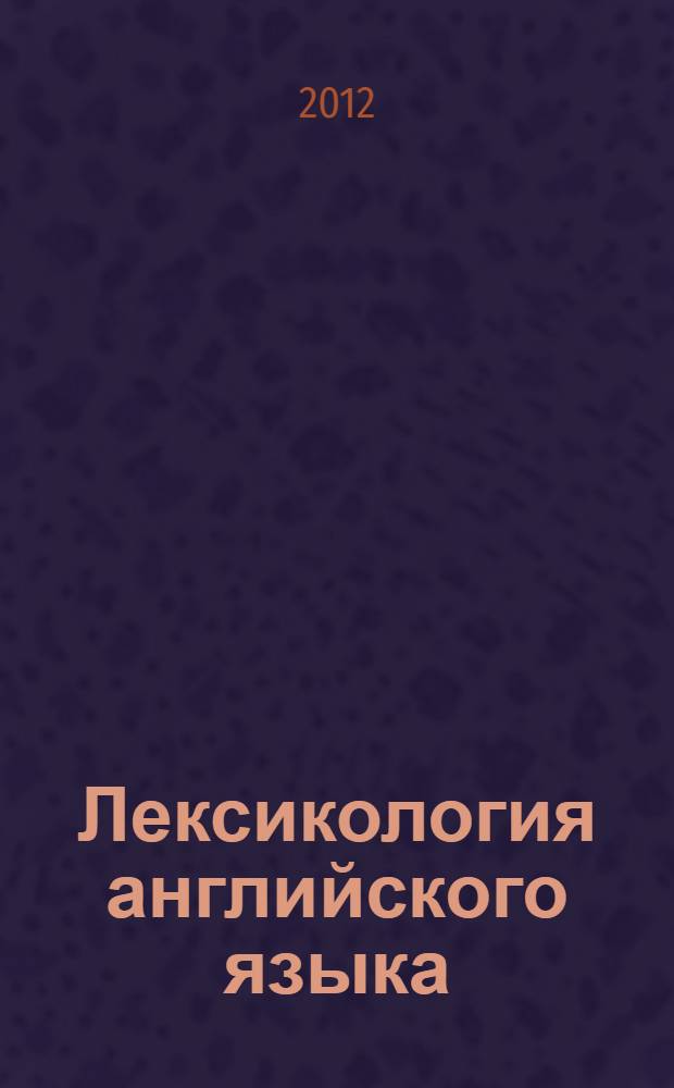 Лексикология английского языка : учебное пособие (для студентов специальностей 031202.65 "Перевод и переводоведение" и 031201.65 "Теория и методика преподавания иностранных языков и культур"). Ч. 2