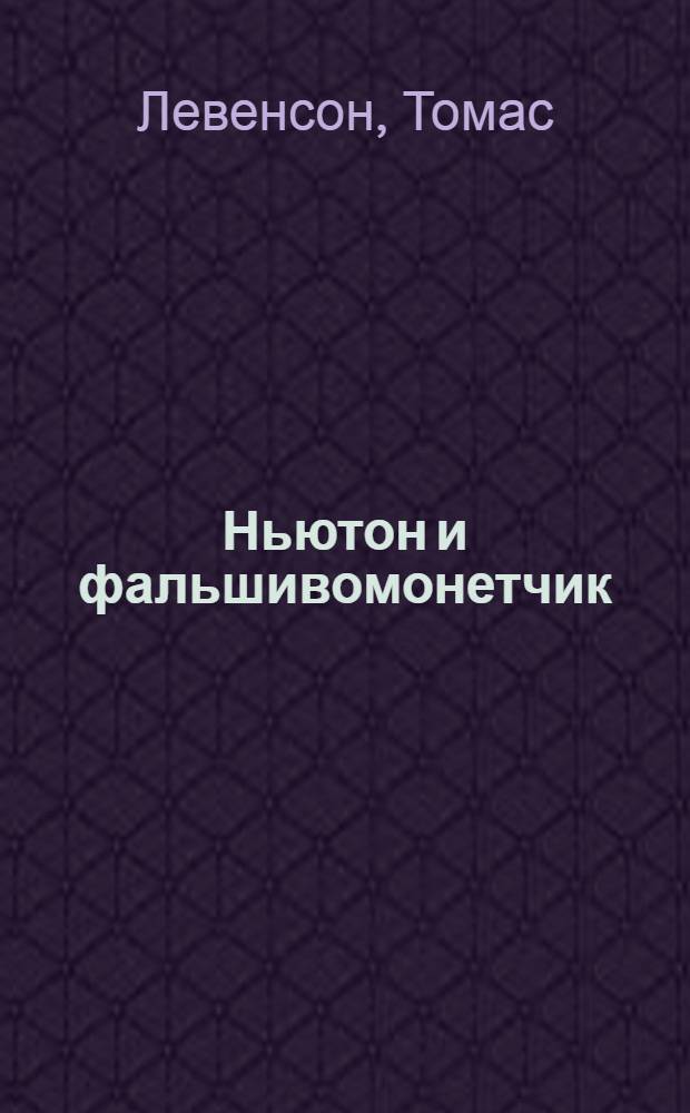Ньютон и фальшивомонетчик = Newton and the counterfeiter : о том, как величайший ученый стал сыщиком