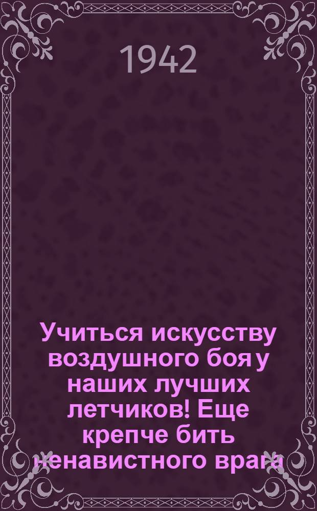 Учиться искусству воздушного боя у наших лучших летчиков! Еще крепче бить ненавистного врага