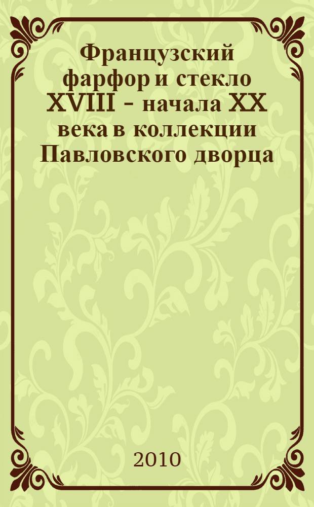 Французский фарфор и стекло XVIII - начала XX века в коллекции Павловского дворца = La porcelaine et le verre français du XVIII - début du XX siècles dans les collections de Pavlovsk : каталог