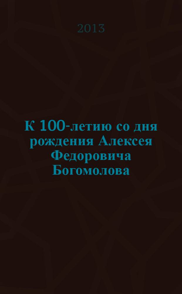 К 100-летию со дня рождения Алексея Федоровича Богомолова : юбилейное издание, 2 июня 2013 г