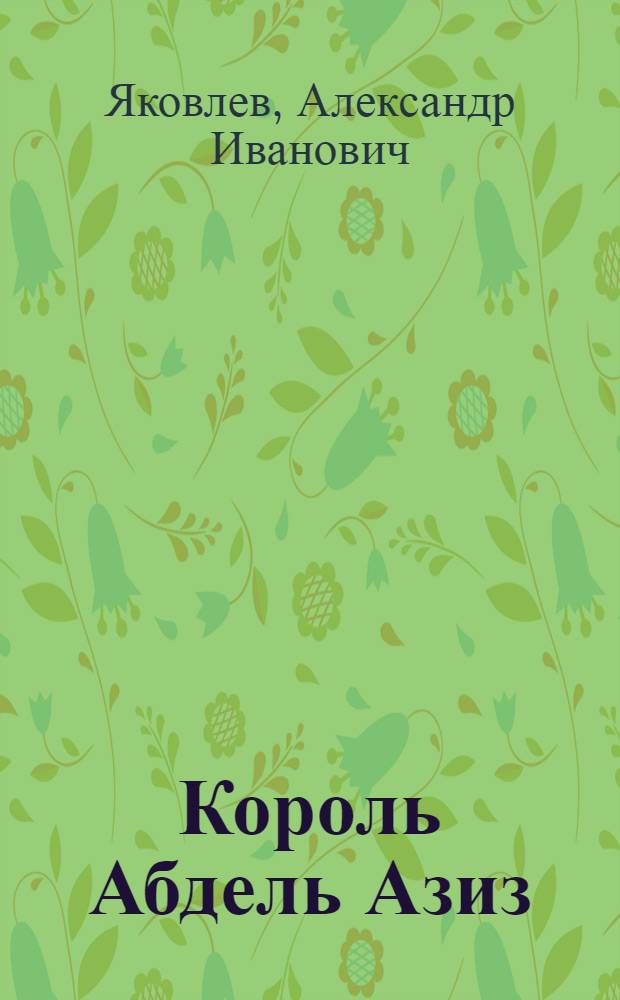 Король Абдель Азиз : создатель Саудовской Аравии : историческая повесть