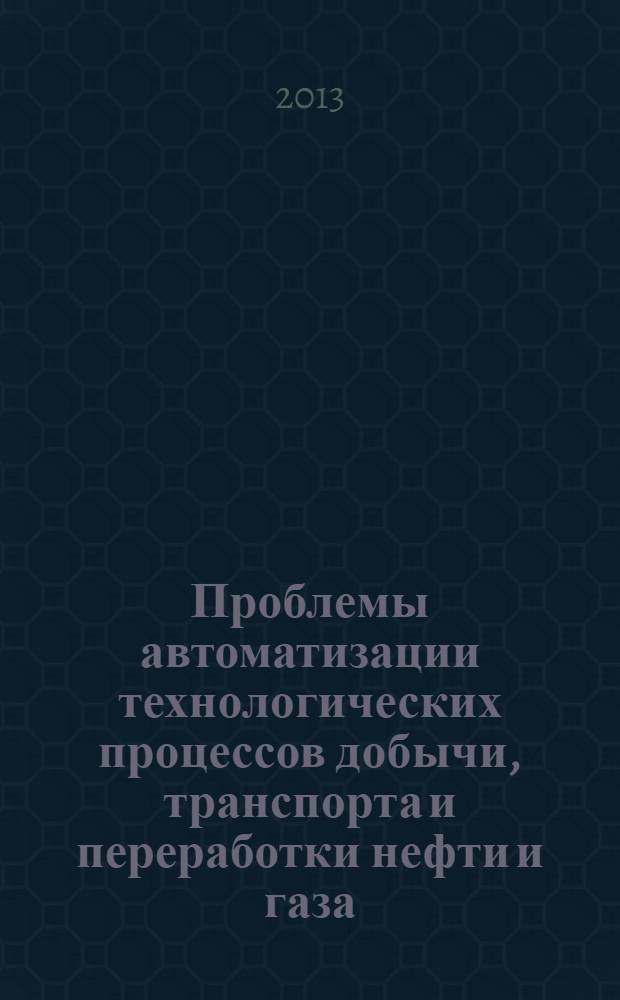 Проблемы автоматизации технологических процессов добычи, транспорта и переработки нефти и газа : сборник трудов Всероссийской научно-практической интернет-конференции, 18 апреля 2013 г