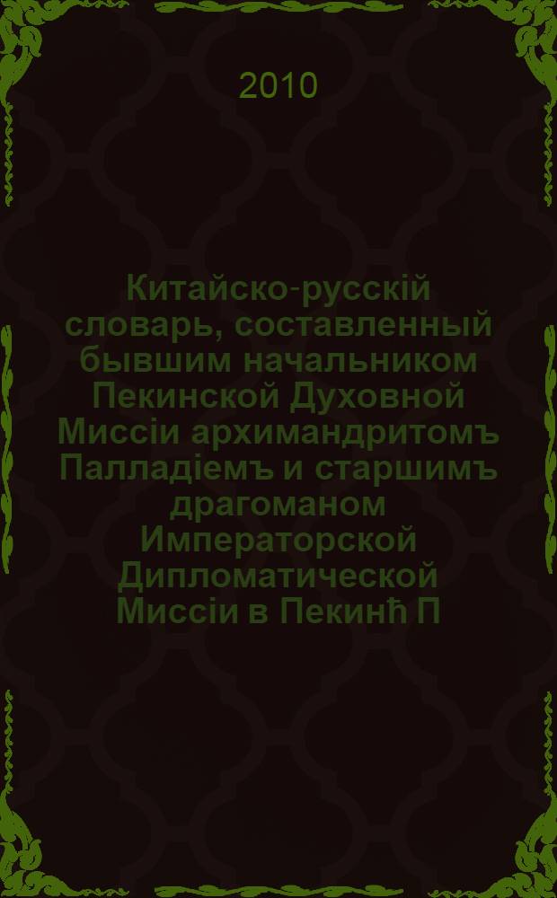 Китайско-русскiй словарь, составленный бывшим начальником Пекинской Духовной Миссiи архимандритомъ Палладiемъ и старшимъ драгоманом Императорской Дипломатической Миссiи в Пекинћ П.С. Поповымъ. Т. 1