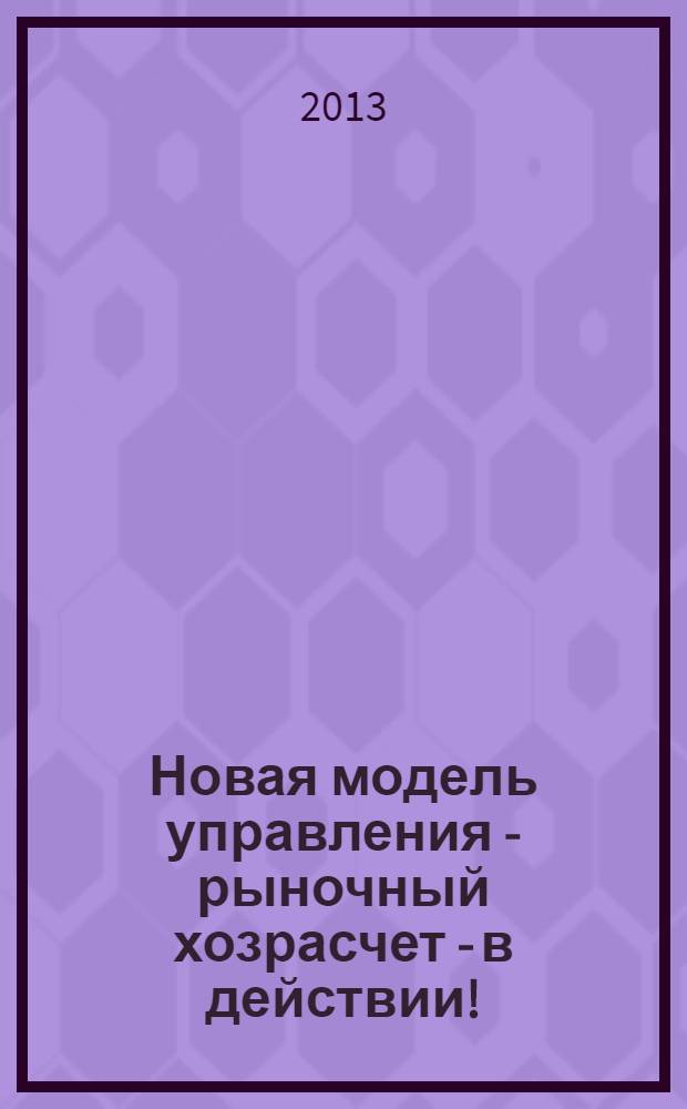 Новая модель управления - рыночный хозрасчет - в действии! : история. Опыт. Перспективы : (краткий информационно-просветительский сборник для человека труда и в помощь начинающему бизнесмену)