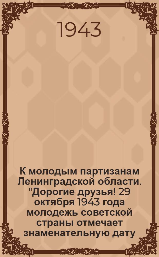 К молодым партизанам Ленинградской области. "Дорогие друзья! 29 октября 1943 года молодежь советской страны отмечает знаменательную дату - двадцатипятилетие ВЛКСМ ..."