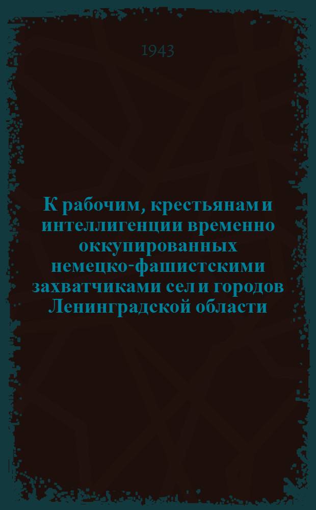 К рабочим, крестьянам и интеллигенции временно оккупированных немецко-фашистскими захватчиками сел и городов Ленинградской области. "Дорогие товарищи, братья и сестры! Наступает время вашего освобождения из под страшного кровавого ига ..." 24 сент. 1943 г.
