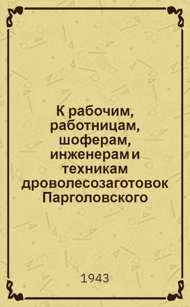 К рабочим, работницам, шоферам, инженерам и техникам дроволесозаготовок Парголовского, Всеволожского и Ораниенбаумского районов. "Дорогие товарищи! Ленинград испытывает острую нужду в топливе ..."