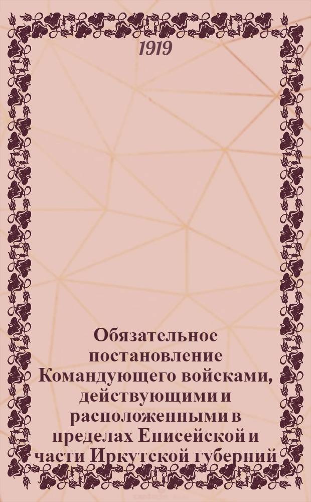 Обязательное постановление Командующего войсками, действующими и расположенными в пределах Енисейской и части Иркутской губерний, и Генерал Губернатора Края. Октября 3-го дня 1919 года. "В городах Енисейской губернии - Красноярске, Ачинске и Канске - на линии Томской железной дороги..."
