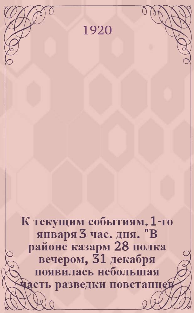 К текущим событиям. 1-го января 3 час. дня. "В районе казарм 28 полка вечером, 31 декабря появилась небольшая часть разведки повстанцев..."