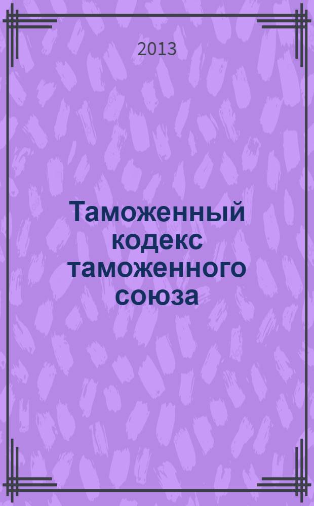 Таможенный кодекс таможенного союза : по состоянию на 25 сентября 2013 г. : принят Решением Межгосударственного Совета Евразийского экономического сообщества