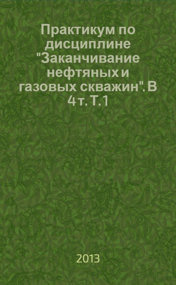 Практикум по дисциплине "Заканчивание нефтяных и газовых скважин". В 4 т. Т. 1: учебное пособие