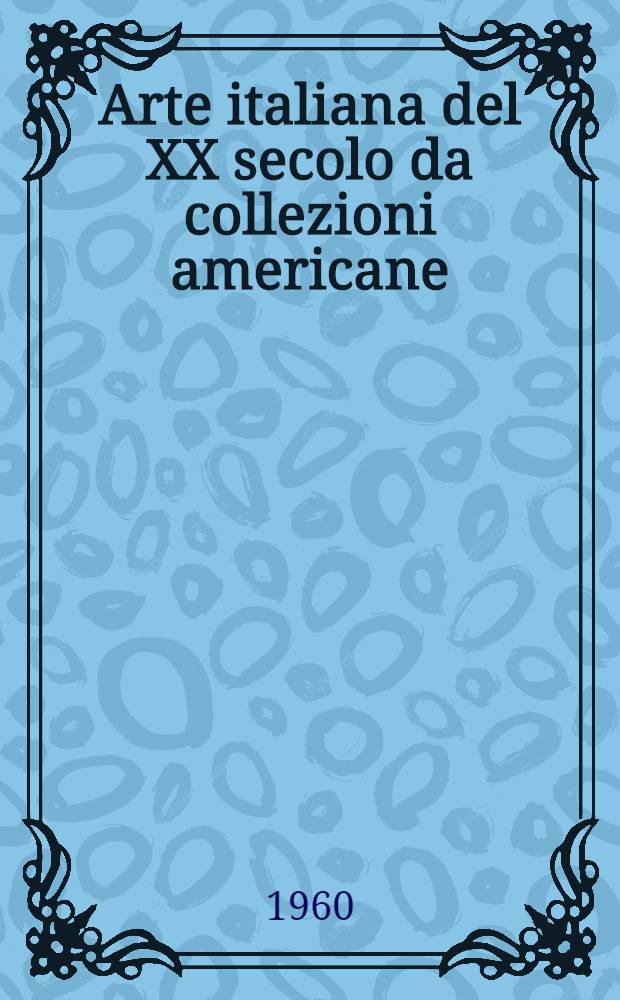 Arte italiana del XX secolo da collezioni americane : La Mostra, Milano, Palazzo reale, 30 apr.-26 giugno 1960 : Catalogo