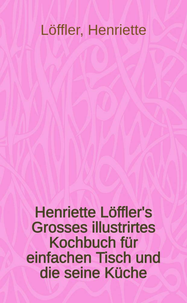 Henriette Löffler's Grosses illustrirtes Kochbuch für einfachen Tisch und die seine Küche