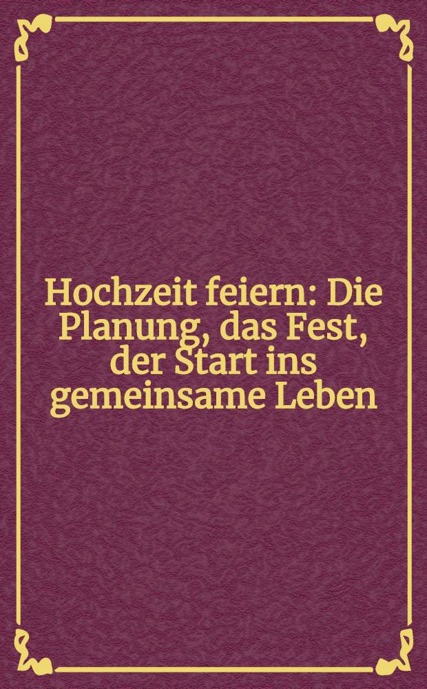 Hochzeit feiern : Die Planung, das Fest, der Start ins gemeinsame Leben
