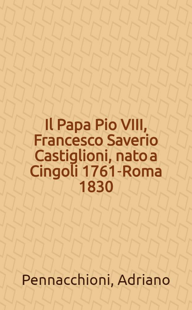 Il Papa Pio VIII, Francesco Saverio Castiglioni, nato a Cingoli 1761-Roma 1830 : Diplomatica nell'Archivio ecclesiastico cingolano = Папа Пий У111. Франческо Саверио Кастильони.