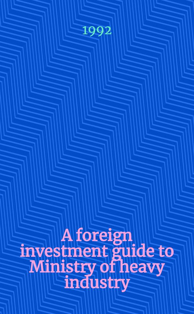 A foreign investment guide to Ministry of heavy industry = Руководство по иностранным вложениям для Министерства тяжелой промышленности.