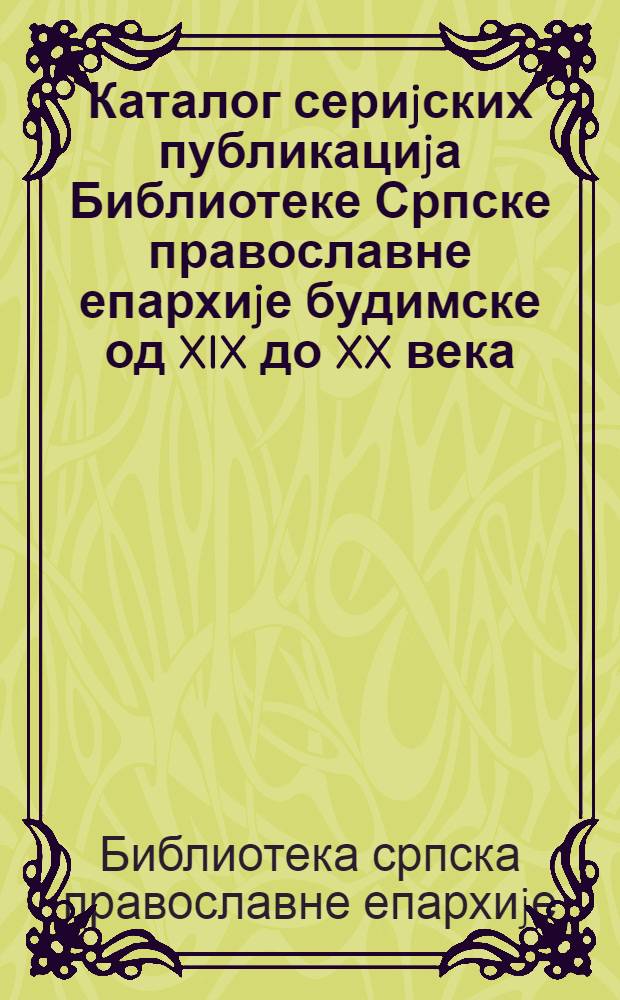 Каталог сериjских публикациjа Библиотеке Српске православне епархиjе будимске од XIX до XX века = Serial publications catalogue of the Serbian Orthodox eparchy library in Budim from XIX to XX century = Каталог серийных публикаций сербской православной библиотеки Будимской епархии от Х1Х до ХХ в..