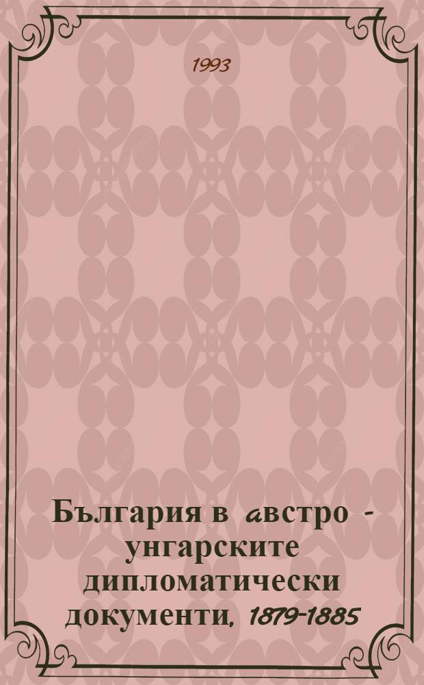 България в aвстро - унгарските дипломатически документи, 1879-1885 = Bulgarien in österreichisch - ungarischen diplomatischen Dokumenten, 1879-1885 = Болгария в австро-венгерских дипломатических документах,1879-1885.