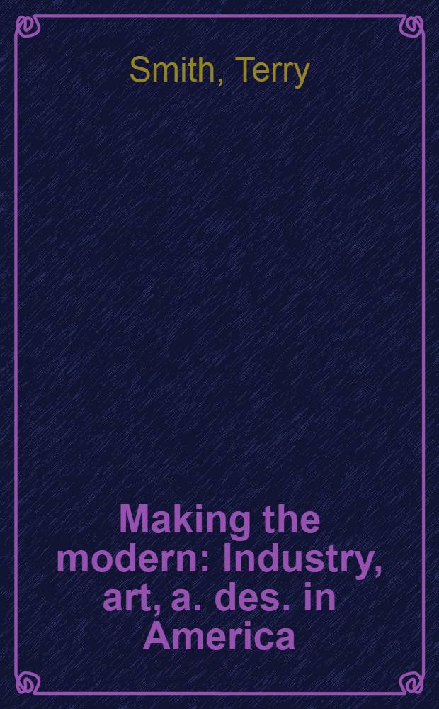 Making the modern : Industry, art, a. des. in America = Делая современным. Промышленность, искусство и дизайн в Америке.