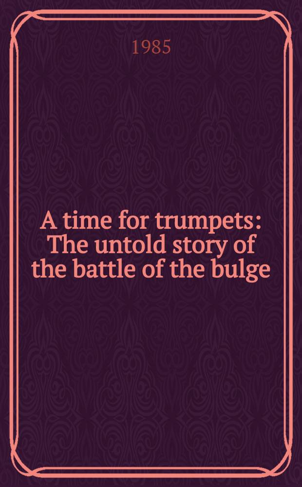 A time for trumpets : The untold story of the battle of the bulge = Время для труб. Нерассказанная история боевых действий в Арденнах.