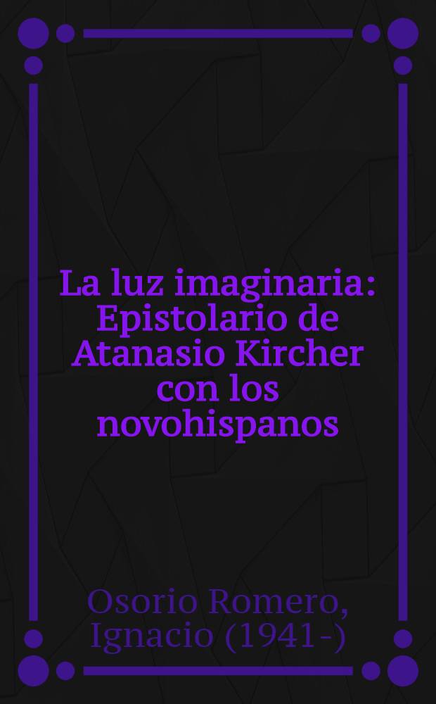 La luz imaginaria : Epistolario de Atanasio Kircher con los novohispanos = Призрачный свет. Переписка Атанасио Кирхера с "новоиспанцами".