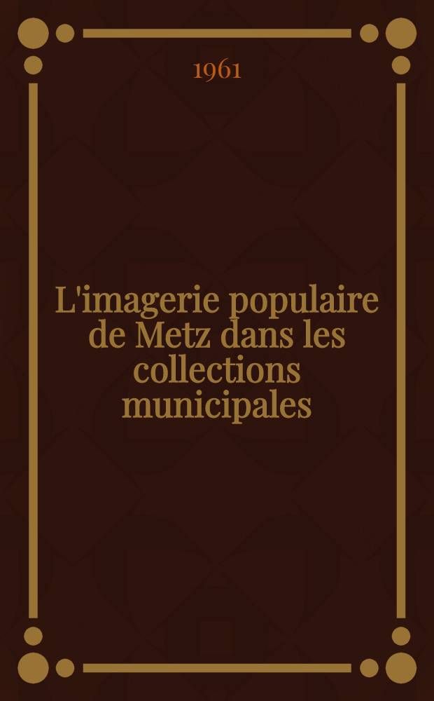 L'imagerie populaire de Metz dans les collections municipales : Cat. de la Expos., Mus&eacute;es de Metz, d&eacute;c. 1961 = Народное изображение Меца в муниципальных коллекциях.