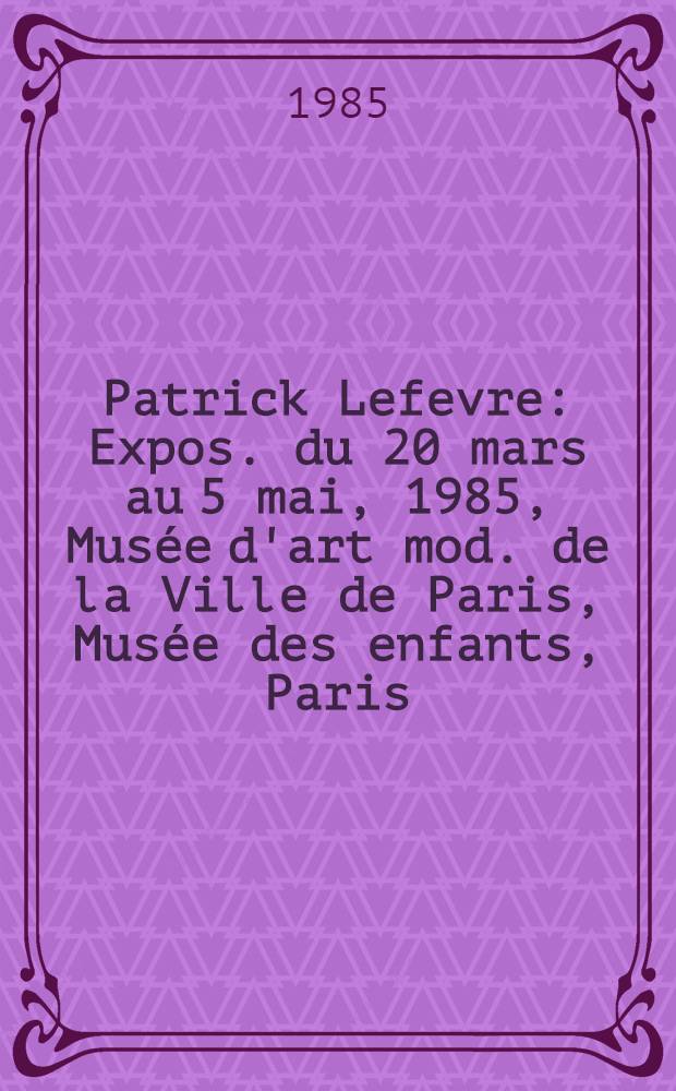 Patrick Lefevre : Expos. du 20 mars au 5 mai, 1985, Musée d'art mod. de la Ville de Paris, Musée des enfants, Paris : Catalogue = Патрик Лефевр.