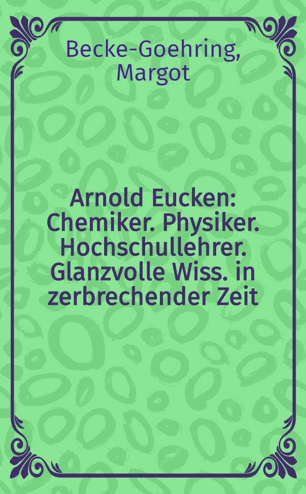 Arnold Eucken : Chemiker. Physiker. Hochschullehrer. Glanzvolle Wiss. in zerbrechender Zeit