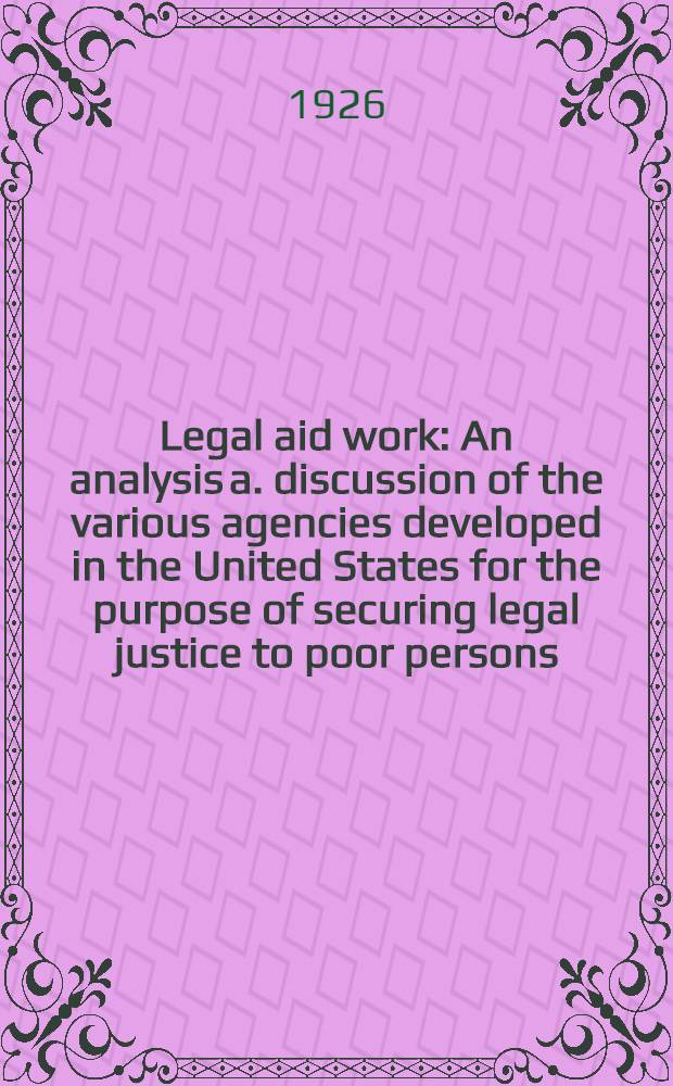 Legal aid work : An analysis a. discussion of the various agencies developed in the United States for the purpose of securing legal justice to poor persons