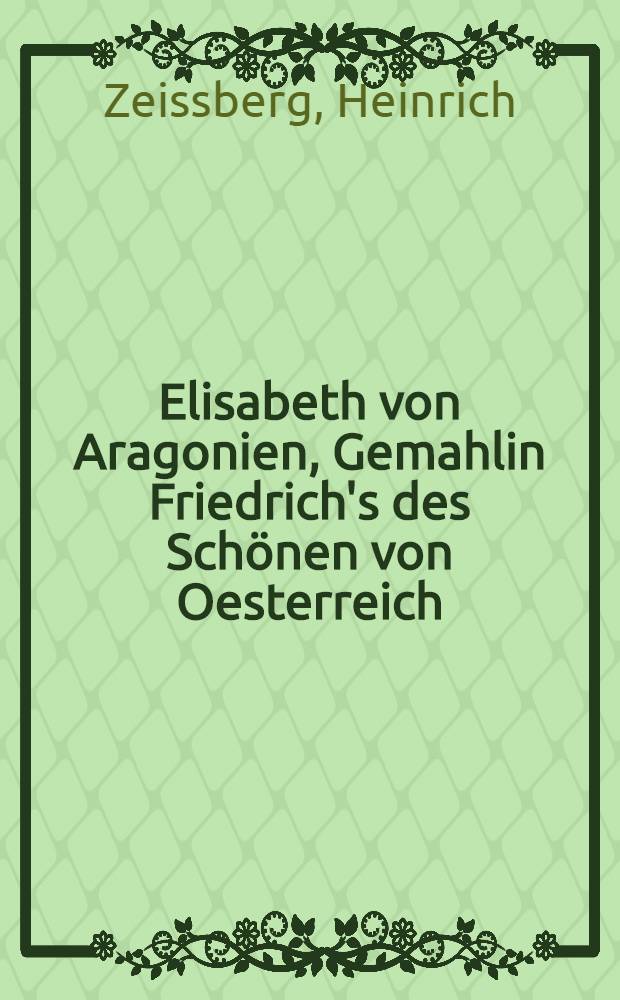 Elisabeth von Aragonien, Gemahlin Friedrich's des Schönen von Oesterreich : (1314-1330) : Mit einem Anh. von Urkunden des Generalarchivs der Krone von Aragon, aus dem Nachlasse Don Manuel de Bofarull y Sartorio's