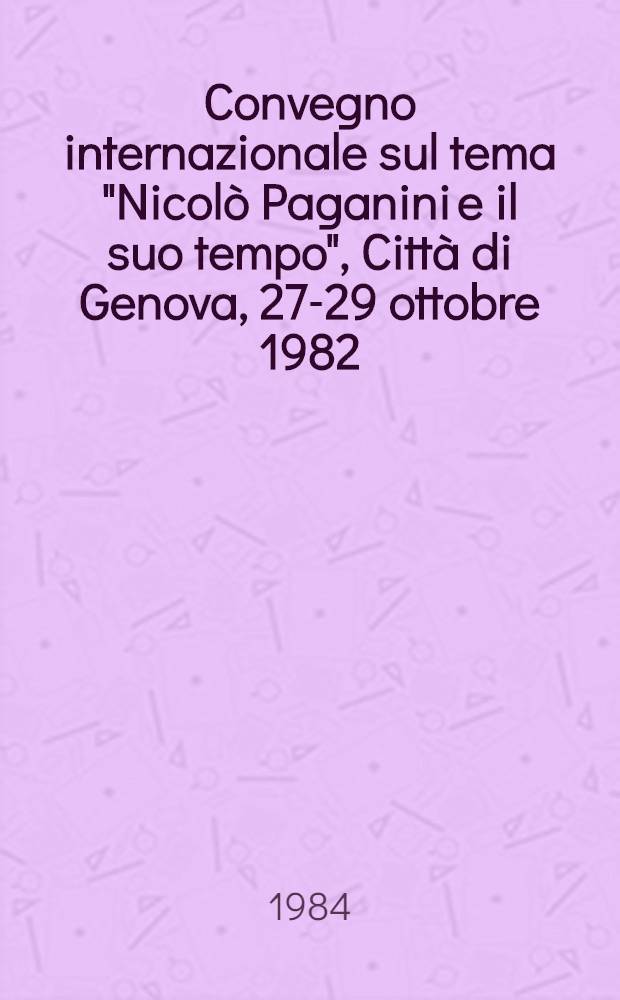 Convegno internazionale sul tema "Nicolò Paganini e il suo tempo", Città di Genova, 27-29 ottobre 1982 : Relazioni e comunicazioni