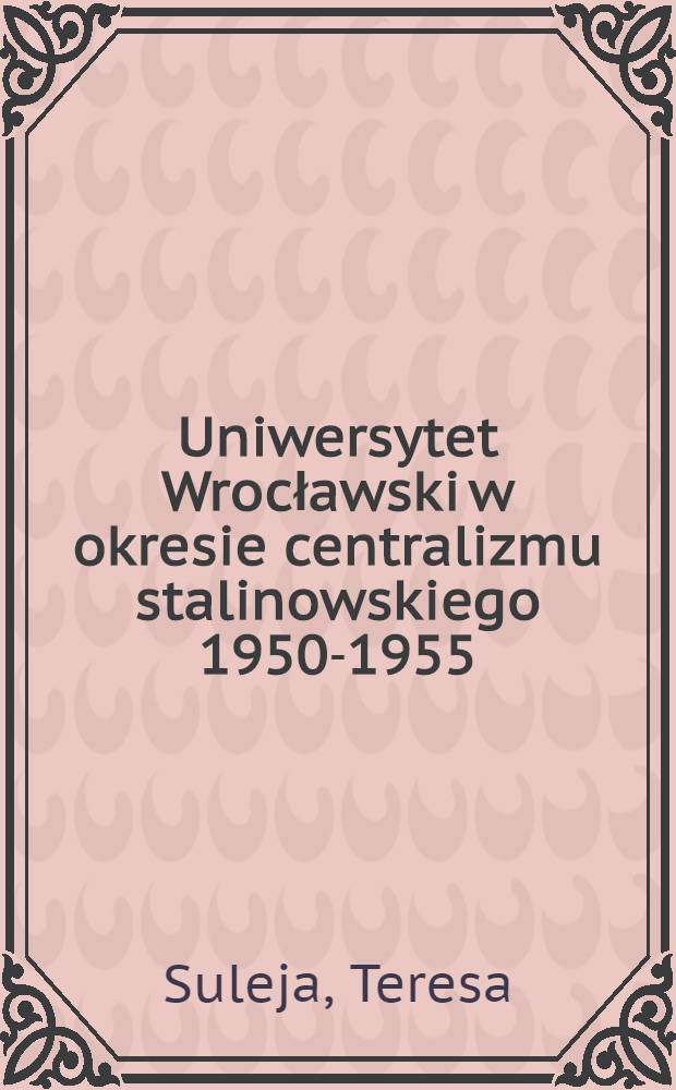 Uniwersytet Wrocławski w okresie centralizmu stalinowskiego 1950-1955 = Вроцлавский университет в эпоху сталинского централизма.