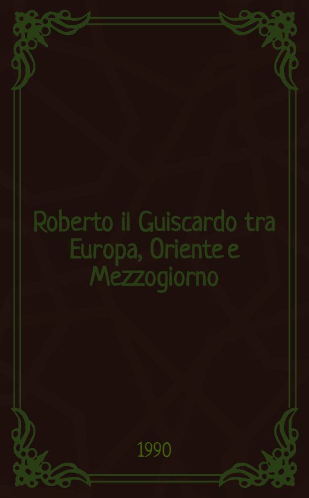 Roberto il Guiscardo tra Europa, Oriente e Mezzogiorno : Atti del Convegno intern. di studio promosso dal