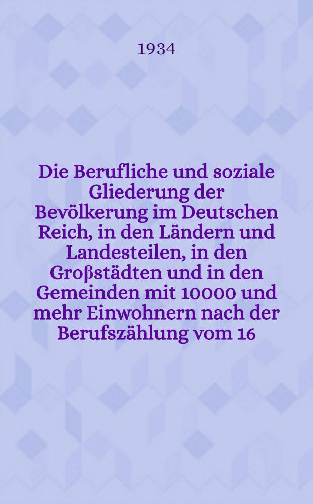 Die Berufliche und soziale Gliederung der Bevölkerung im Deutschen Reich, in den Ländern und Landesteilen, in den Groβstädten und in den Gemeinden mit 10000 und mehr Einwohnern nach der Berufszählung vom 16. Juni 1933