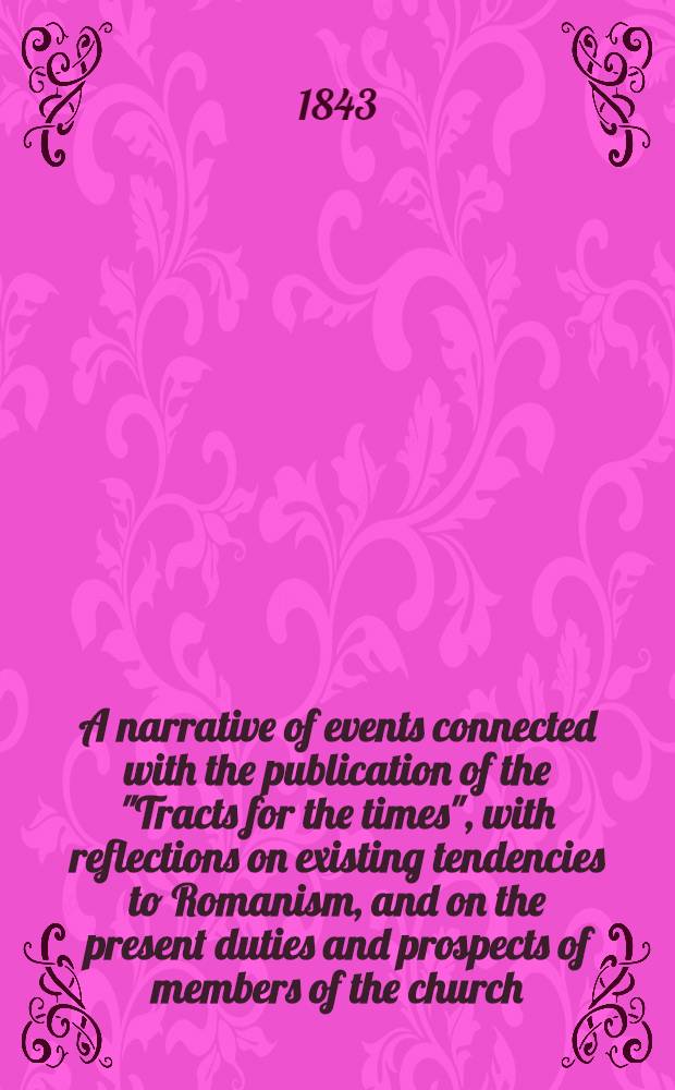 A narrative of events connected with the publication of the "Tracts for the times", with reflections on existing tendencies to Romanism, and on the present duties and prospects of members of the church